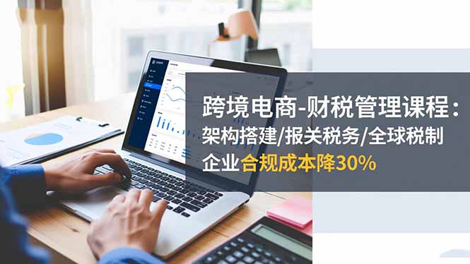 跨境电商-财税管理课程：架构搭建/报关税务/全球税制，企业合规成本降30%-盈科项目资源网